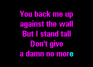 You back me up
against the wall

But I stand tall
Don't give
a damn no more