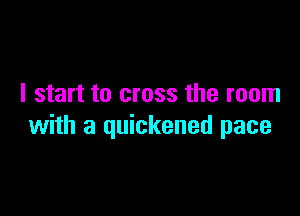 I start to cross the room

with a quickened pace