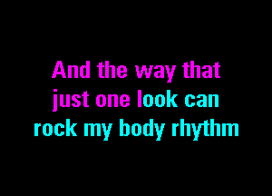 And the way that

just one look can
rock my body rhythm