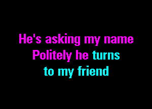 He's asking my name

Politely he turns
to my friend