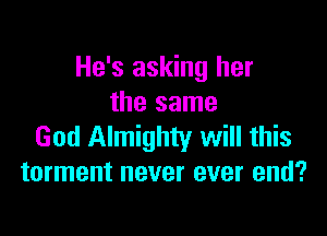 He's asking her
the same

God Almighty will this
torment never ever end?