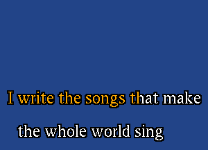 I write the songs that make

the whole world sing