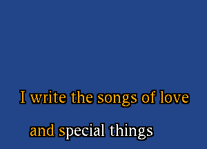 I write the songs of love

and special things