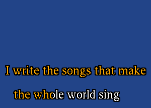 I write the songs that make

the whole world sing