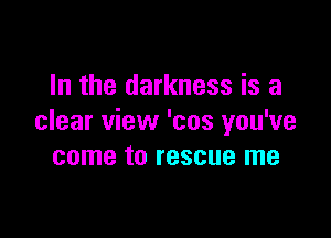 In the darkness is a

clear view 'cos you've
come to rescue me