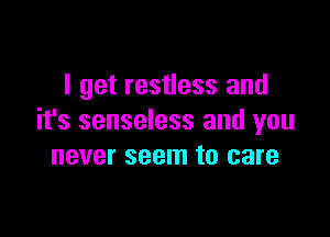 I get restless and

it's senseless and you
never seem to care