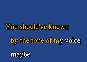 You should've known

by the tone of my voice,

maybe