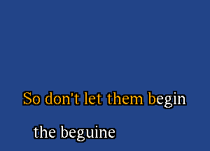 So don't let them begin

the beguine