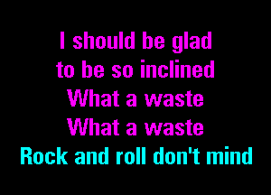 I should be glad
to he so inclined

What a waste
What a waste
Rock and roll don't mind