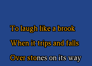 T0 laugh like a brook

When it trips and falls

Over stones on its way