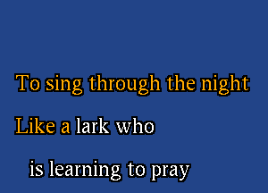 T0 sing through the night

Like a lark who

is learning to pray