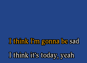 I think I'm gonna be sad

I think it's today, yeah