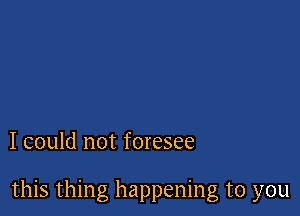 I could not foresee

this thing happening to you