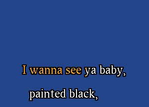I wanna see ya baby,

painted black,