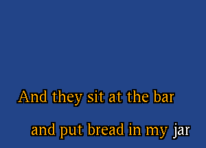 And they sit at the bar

and put bread in my jar