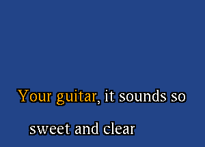 Your guitar, it sounds so

sweet and clear