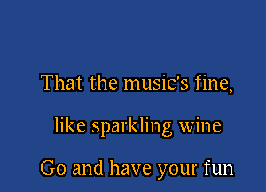That the music's fine,

like sparkling wine

Go and have your fun