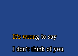 It's wrong to say

I don't think of you