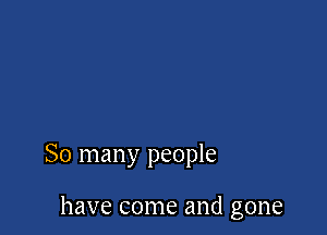 So many people

have come and gone