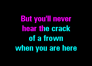 But you'll never
hear the crack

of a frown
when you are here