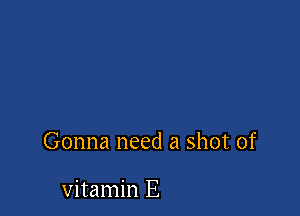 Gonna need a shot of

vitamin E
