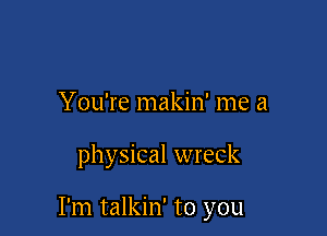 You're makin' me a

physical wreck

I'm talkin' to you