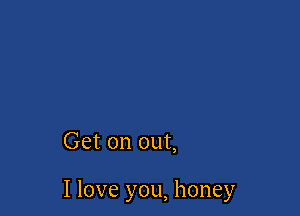 Get on out,

I love you, honey
