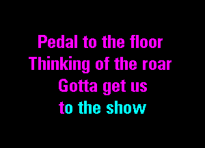 Pedal to the floor
Thinking of the roar

Gotta get us
to the show