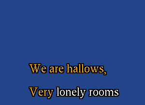 We are hallows,

Very lonely rooms