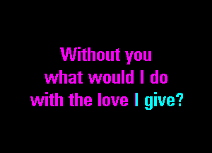 Without you

what would I do
with the love I give?