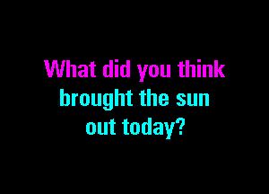 What did you think

brought the sun
outtoday?