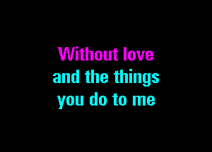 Without love

and the things
you do to me