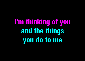 I'm thinking of you

and the things
you do to me