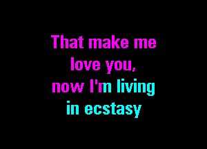 That make me
love you,

now I'm living
in ecstasy