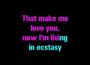 That make me
love you,

now I'm living
in ecstasy