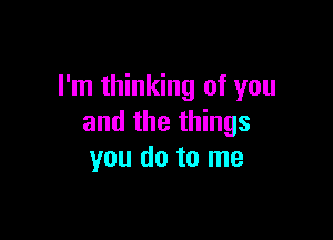 I'm thinking of you

and the things
you do to me