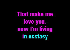 That make me
love you,

now I'm living
in ecstasy