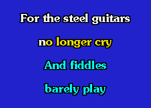 For the steel guitars

no longer cry

And fiddlas

barely play