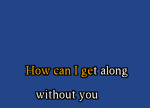 How can I get along

without you