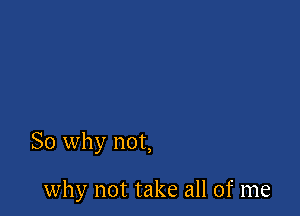 So why not,

why not take all of me