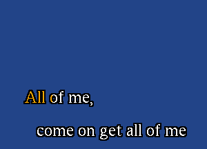 All of me,

come on get all of me