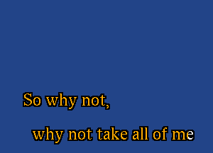 So why not,

why not take all of me