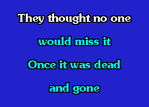 They thought no one

would miss it
Once it was dead

and gone