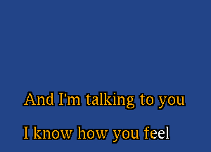 And I'm talking to you

I know how you feel