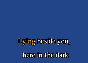 Lying beside you,

here in the dark