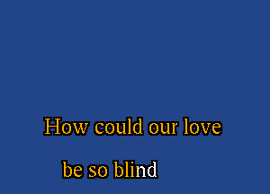 How could our love

be so blind