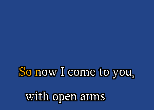 So now I come to you,

with open arms