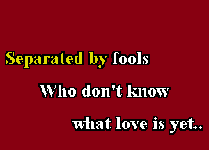 Separated by fools

W 110 don't know

What love is yet.