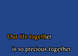 Our life together

is so precious together