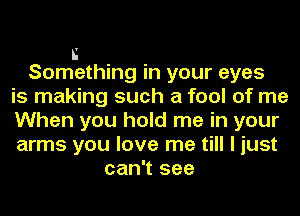 n
Something in your eyes
is making such a fool of me
When you hold me in your
arms you love me till I just
can't see